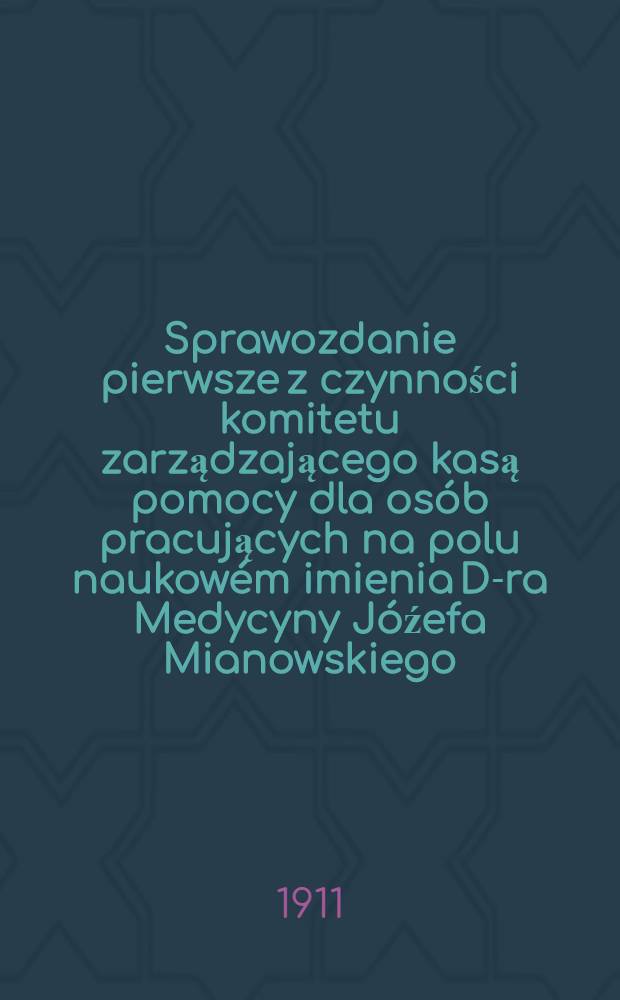 Sprawozdanie pierwsze z czynności komitetu zarządzającego kasą pomocy dla osób pracujących na polu naukowém imienia D-ra Medycyny Jóźefa Mianowskiego : Za czas ..