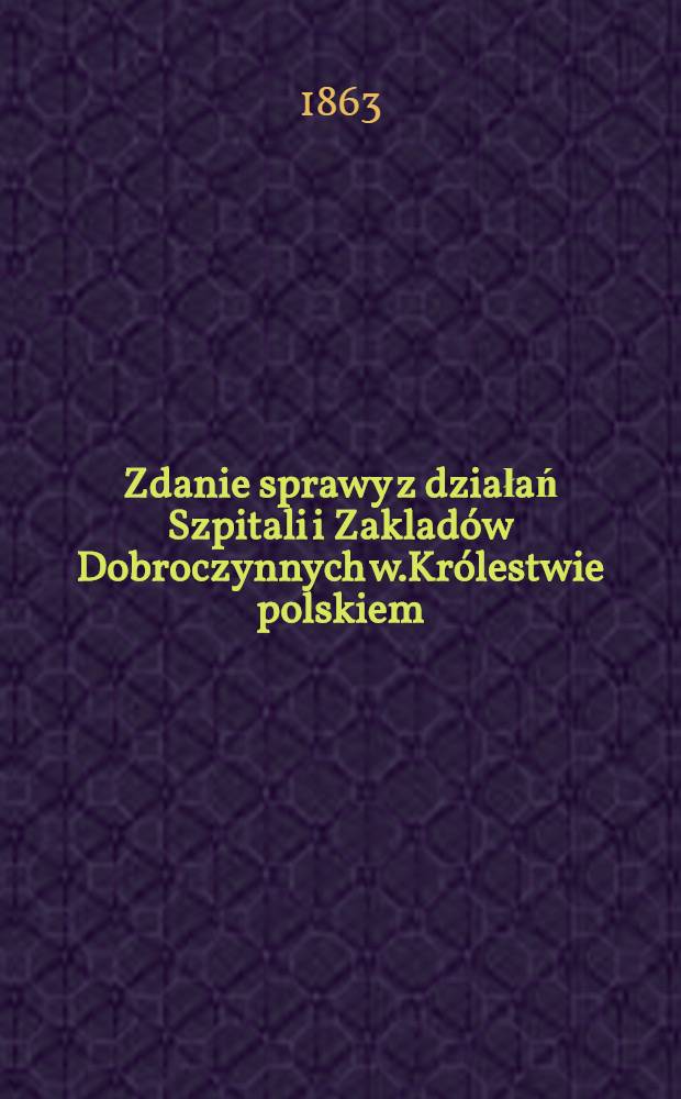 Zdanie sprawy z działań Szpitali i Zaklad&oacute;w Dobroczynnych w.Kr&oacute;lestwie polskiem