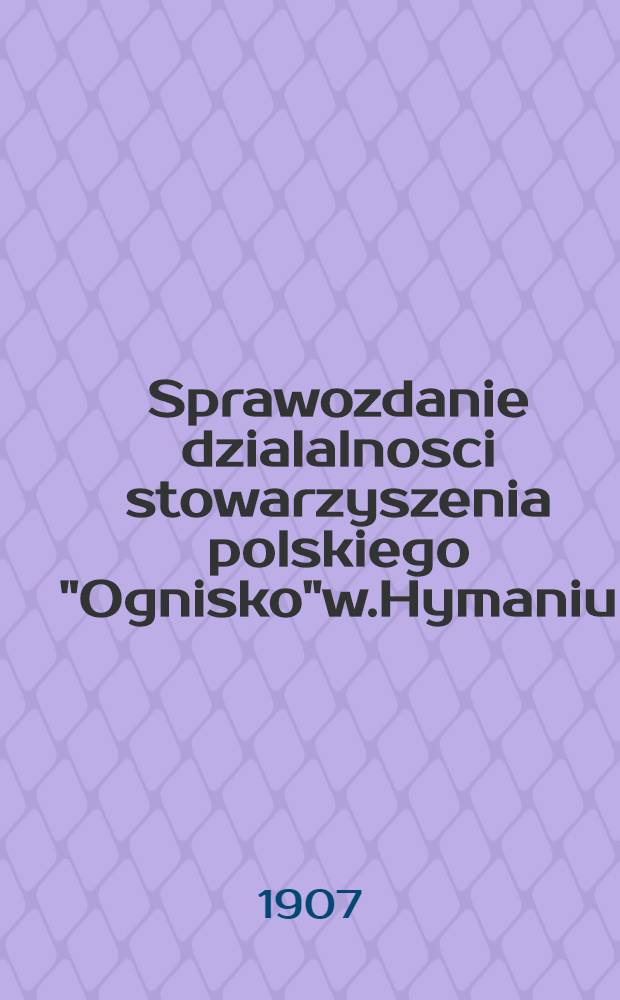 Sprawozdanie dzialalnosci stowarzyszenia polskiego "Ognisko"w.Hymaniu