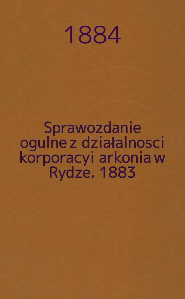 Sprawozdanie ogulne z działalnosci korporacyi arkonia w Rydze. 1883/1884