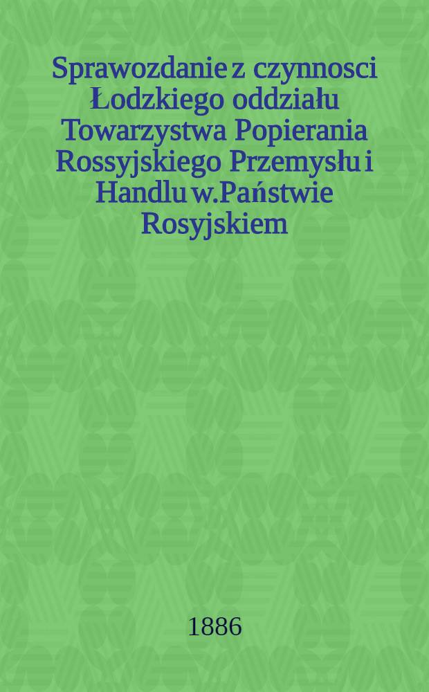 Sprawozdanie z czynnosci Łodzkiego oddziału Towarzystwa Popierania Rossyjskiego Przemysłu i Handlu w.Państwie Rosyjskiem