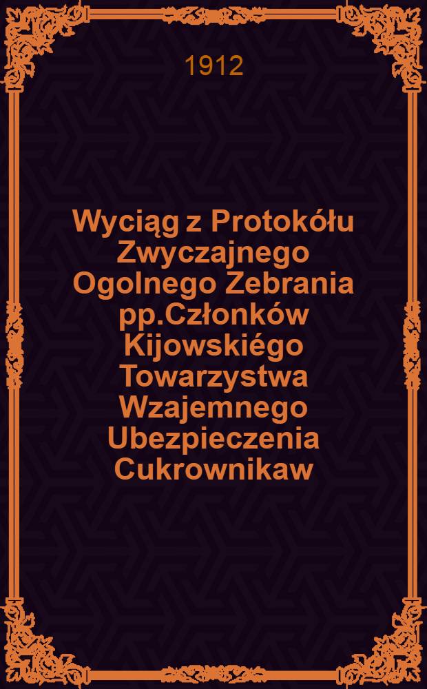 Wyciąg z Protokółu Zwyczajnego Ogolnego Zebrania pp.Członków Kijowskiégo Towarzystwa Wzajemnego Ubezpieczenia Cukrownikaw
