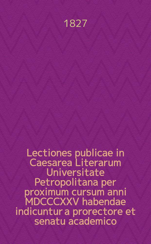 Lectiones publicae in Caesarea Literarum Universitate Petropolitana per proximum cursum anni MDCCCXXV habendae indicuntur a prorectore et senatu academico: 1827