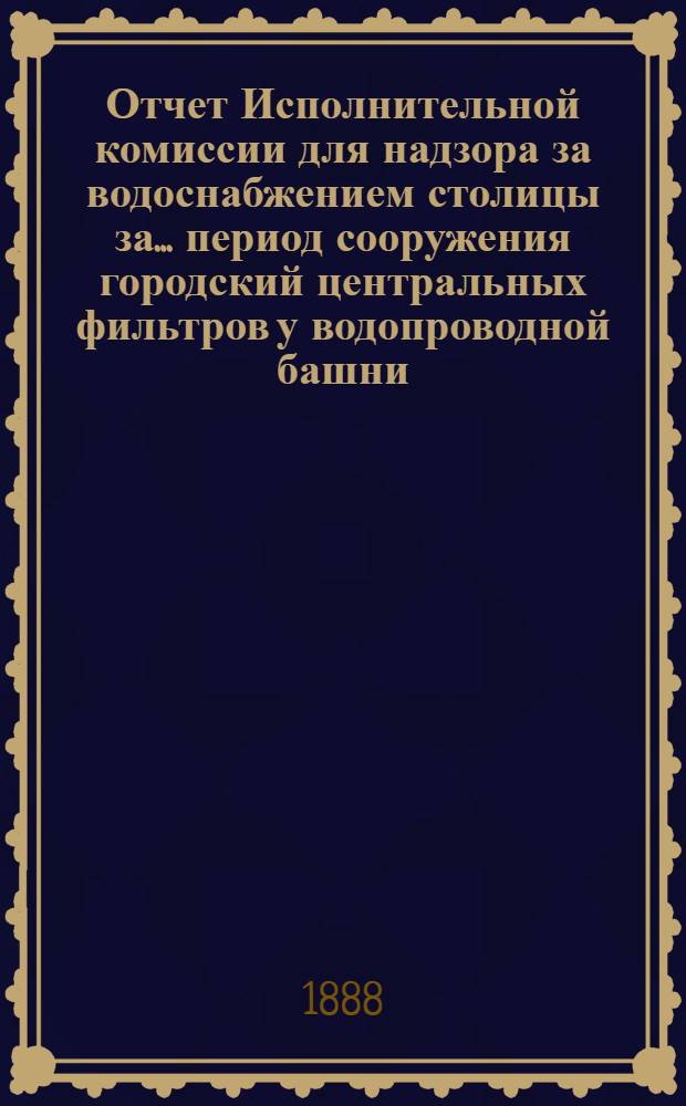 Отчет Исполнительной комиссии для надзора за водоснабжением столицы за... период сооружения городский центральных фильтров у водопроводной башни.. : в С.-Петербургскую горордскую думу. ...2-й период ... ноябрь 1887 г. - июнь 1888 г.