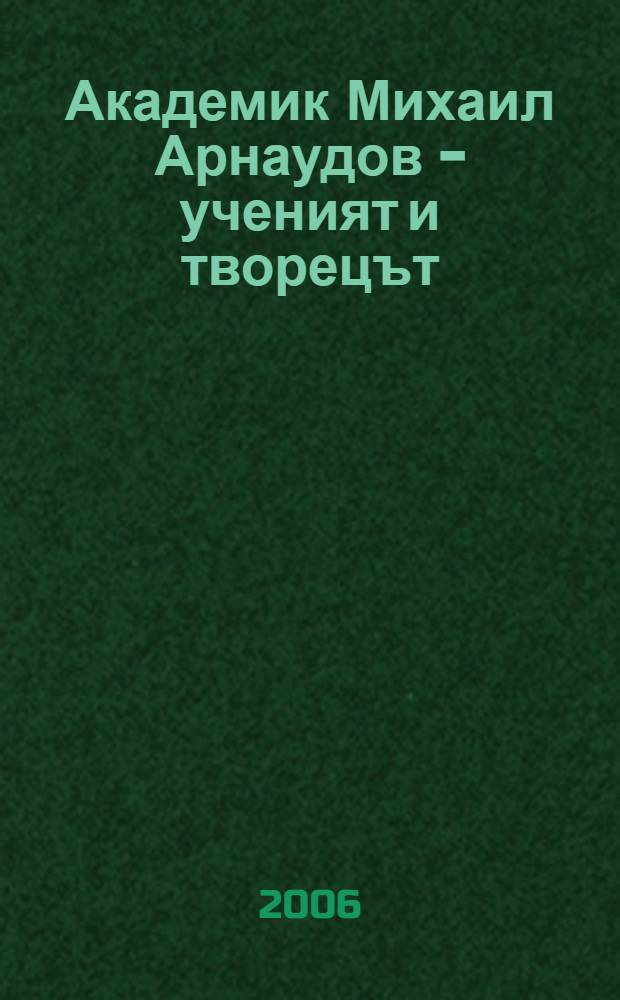 Академик Михаил Арнаудов - ученият и творецът = Ac. Mikhail Arnaudov the scholar and the creator : сборник с научни изследвания : доклади от Юбилейната научна конференция по случай 125 години от рождението и 25 години от смъртта на акад. Михаил Арнаудов = Академик Михаил Арнаудов - ученый и творец