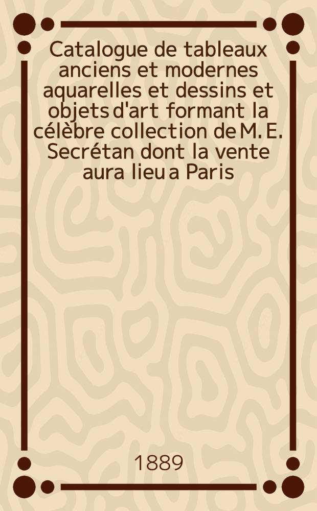 Catalogue de tableaux anciens et modernes aquarelles et dessins et objets d'art formant la c&eacute;l&egrave;bre collection de M. E. Secr&eacute;tan dont la vente aura lieu a Paris, Galerie Charles Sedelmeyer, le 1er juillet 1889. [T. 2]