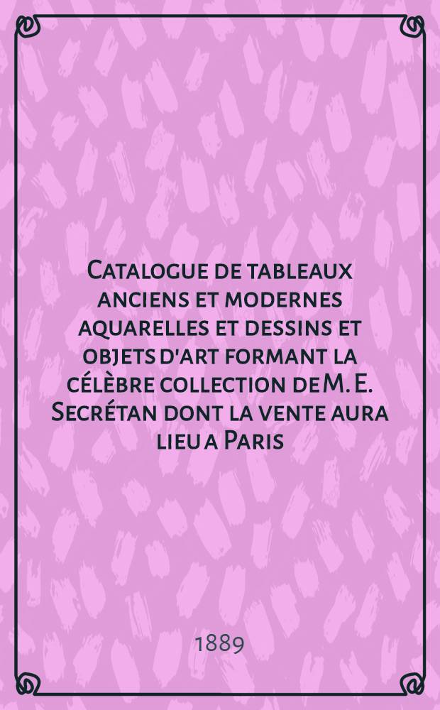 Catalogue de tableaux anciens et modernes aquarelles et dessins et objets d'art formant la célèbre collection de M. E. Secrétan dont la vente aura lieu a Paris, Galerie Charles Sedelmeyer, le 1er juillet 1889 = Каталог древних и современных акварелей, рисунков и предметов искусства из знаменитой коллекции Эжена Секретана, аукцион состоится в Париже в галерее Чарльза Зеделмайера 1 июля 1889 года