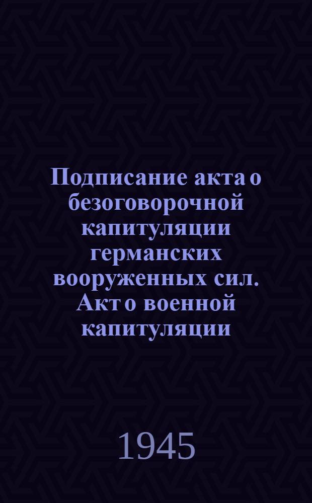 Подписание акта о безоговорочной капитуляции германских вооруженных сил. Акт о военной капитуляции : Подписано 8 мая 1945 г. в гор. Берлине