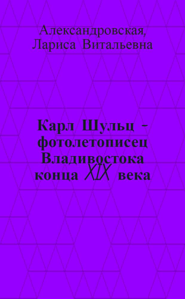 Карл Шульц - фотолетописец Владивостока конца XIX века : документально-историческое повествование с фотоматериалами из архивов Приморского государственного объединенного музея им. В.К. Арсеньева, Общества изучения Амурского края и домашнего архива потомков Карла Шульца