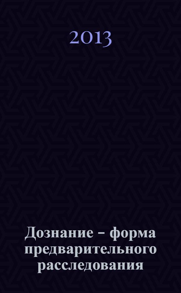 Дознание - форма предварительного расследования : учебное пособие : для курсантов, слушателей, студентов и преподавателей высших юридических образовательных учреждений