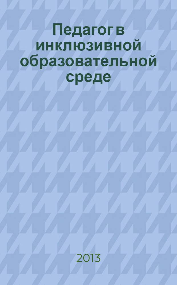 Педагог в инклюзивной образовательной среде : сборник научно-методических статей по итогам Российской научно-практической конференции "Подготовка и дополнительное образование педагогов для работы в инклюзивной образовательной среде" (Москва, 25.02.2013)