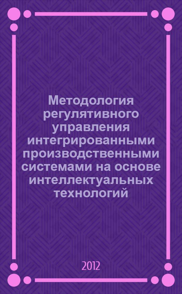 Методология регулятивного управления интегрированными производственными системами на основе интеллектуальных технологий : автореф. на соиск. учен. степ. д.э.н. : специальность 08.00.05 <Экономика и управление народным хозяйством по отраслям и сферам деятельности>