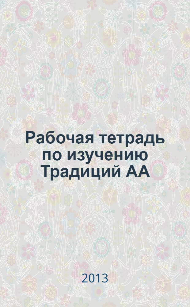 Рабочая тетрадь по изучению Традиций АА : рекомендовано к изданию Конференцией по общему обслуживанию АА в России, май 2013 года