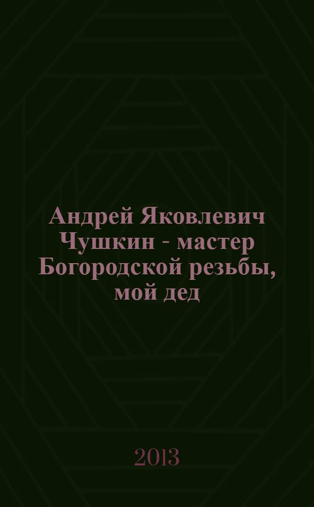 Андрей Яковлевич Чушкин - мастер Богородской резьбы, мой дед : к 100-летнему юбилею Богородской фабрики и училища : биография в документах. Дневники 1916 - 1930 год. (Публикуются впервые)