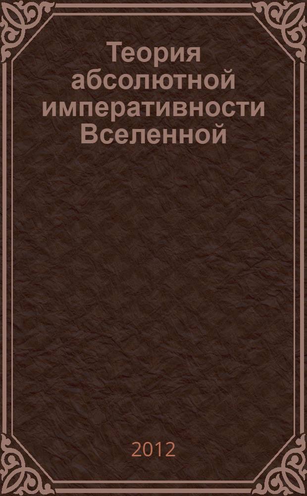 Теория абсолютной императивности Вселенной : теория о принципах управления Вселенной, ее устройстве, о времени, пространстве и о связи человека с Космосом