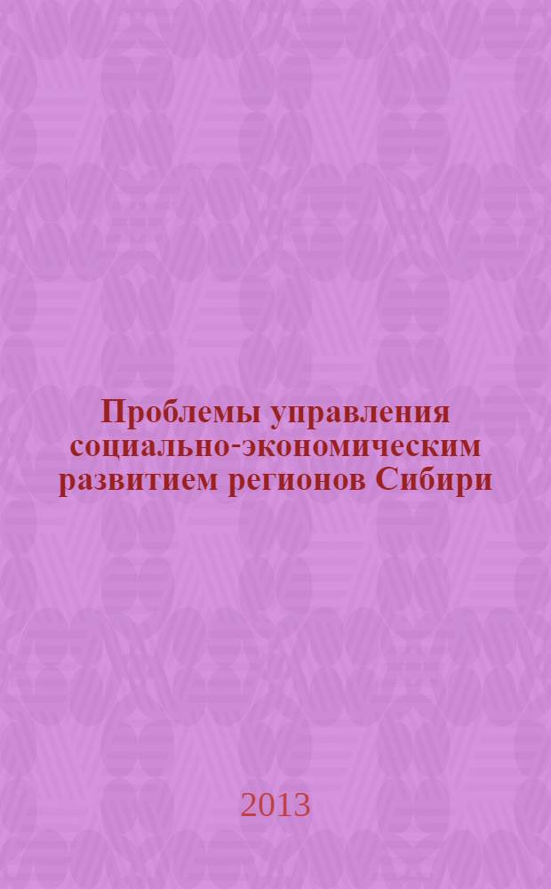 Проблемы управления социально-экономическим развитием регионов Сибири : материалы IV (X) Всероссийской научно-практической конференции, 17-19 апреля 2013 года