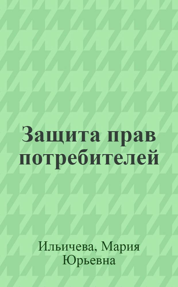 Защита прав потребителей : общие сведения о правах потребителей, права потребителей в сфере торговли, защита прав потребителей в сфере услуг, механизм защиты своих прав