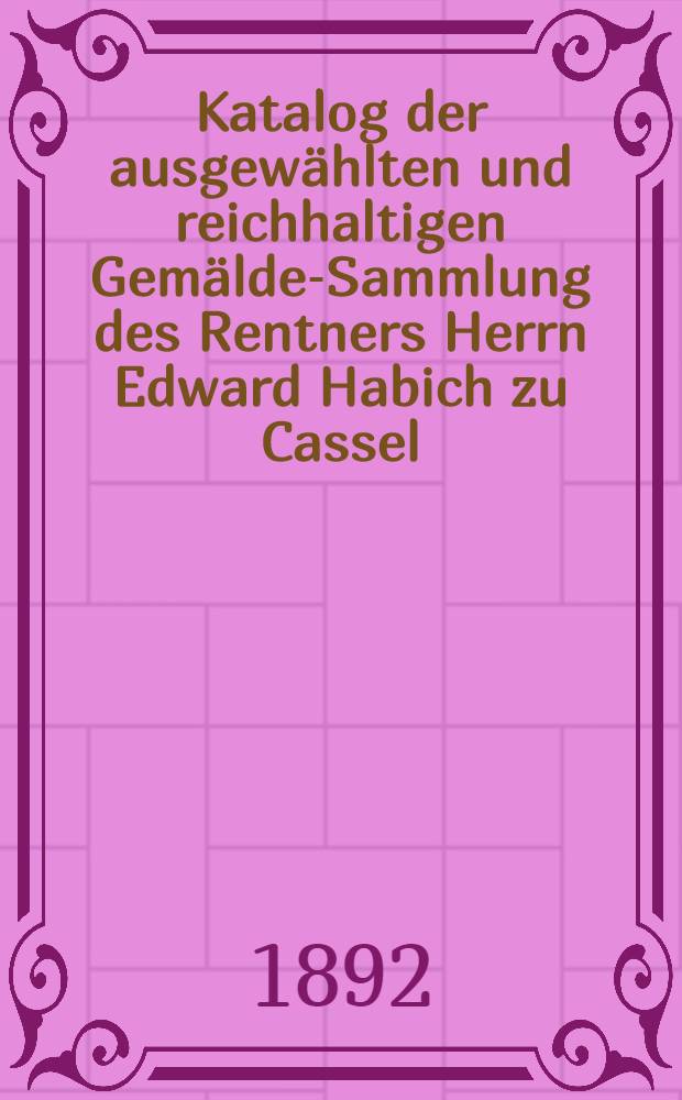 Katalog der ausgewählten und reichhaltigen Gemälde-Sammlung des Rentners Herrn Edward Habich zu Cassel : Gemälde ersten Ranges von hervorragenden Meistern der holländischen, flämischen, deutschen, italienischen und englischen Schulen des XV. bis XVII. Jahrh. : Versteigerung zu Cassel, den 9. und 10. Mai 1892 im Grossen Saale des Kunsthauses = Каталог отборного и богатого собрания картин рантье господина Эдварда Габиха из Касселя.
