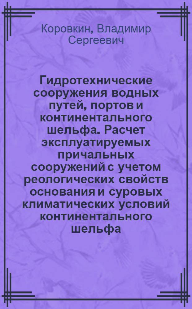 Гидротехнические сооружения водных путей, портов и континентального шельфа. Расчет эксплуатируемых причальных сооружений с учетом реологических свойств основания и суровых климатических условий континентального шельфа : учебное пособие : для обучающихся по направлению 653500 "Строительство" бакалаврской или магистерской подготовки по специальности 270104 "Гидротехническое строительство"