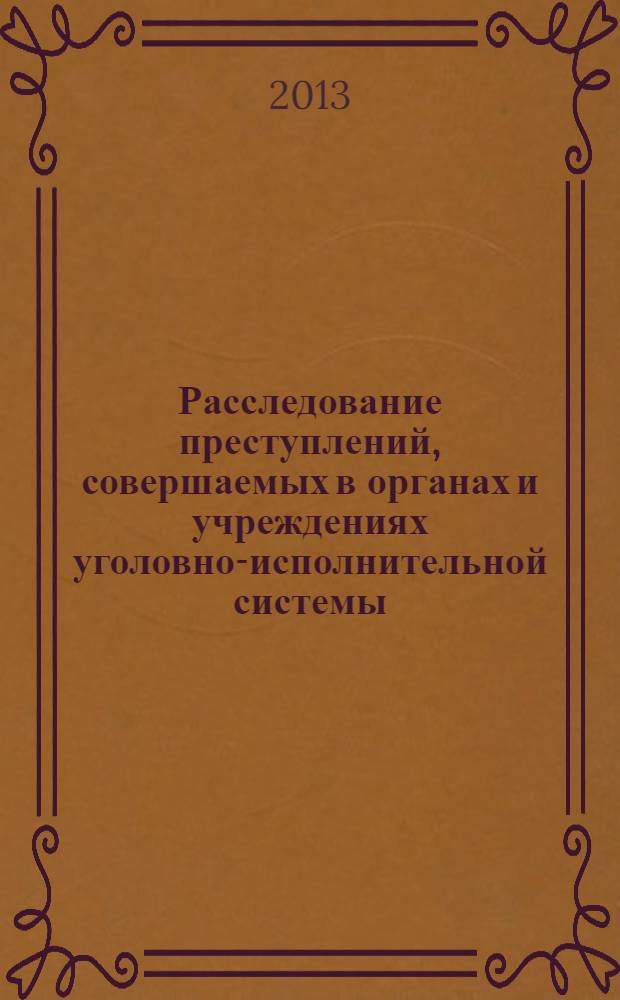 Расследование преступлений, совершаемых в органах и учреждениях уголовно-исполнительной системы : практическое руководство для следователей, дознавателей правоохранительных органов и оперативных сотрудников уголовно-исполнительной системы