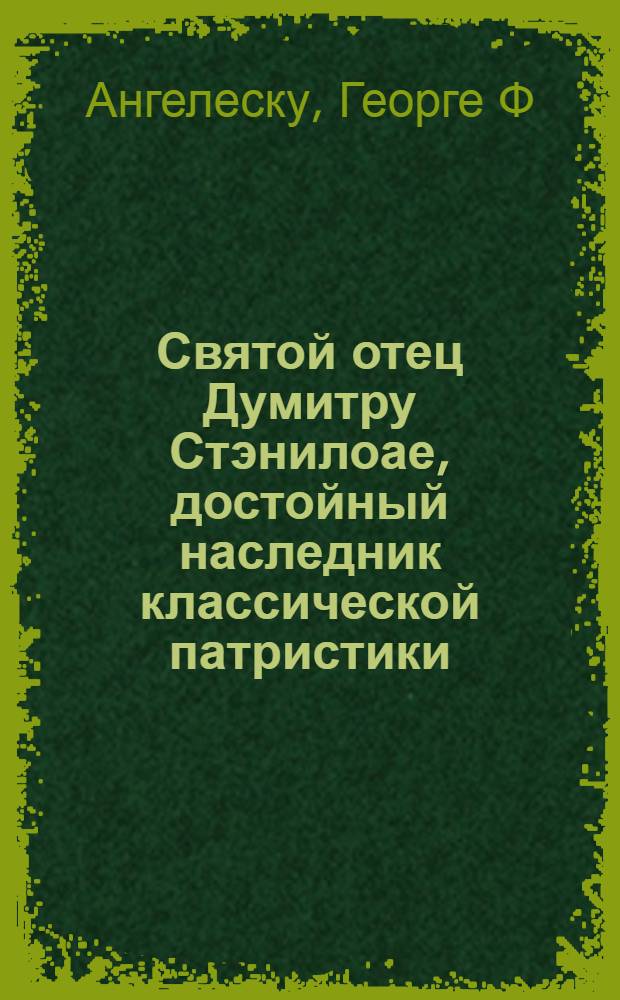 Святой отец Думитру Стэнилоае, достойный наследник классической патристики : (био-библиография)