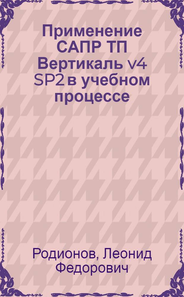 Применение САПР ТП Вертикаль v4 SP2 в учебном процессе : учебное пособие : для студентов вузов, обучающихся по направлению подготовки бакалавров: "Эксплуатация транспортно-технологический машин и комплексов" и "Конструкторско-технологическое обеспечение машиностроительных производств"