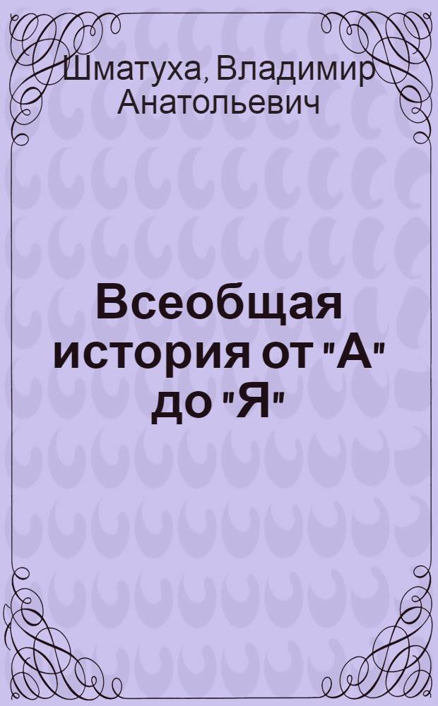 Всеобщая история от "А" до "Я" : глоссарий имен, памятных мест, событий и дат, исторических и обществоведческих понятий и терминов : справочное пособие : для учителей и учащихся старших классов