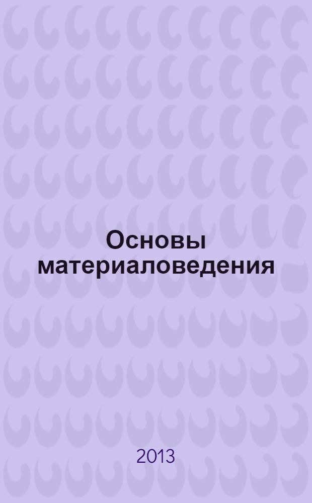Основы материаловедения : учебное пособие для студентов высших учебных заведений, обучающихся по специальности 050501.07 - Профессиональное обучение (Материаловедение и обработка материалов)