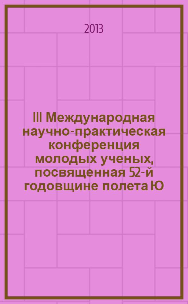 III Международная научно-практическая конференция молодых ученых, посвященная 52-й годовщине полета Ю. А. Гагарина в космос, 12 апреля 2013 года : сборник научных статей