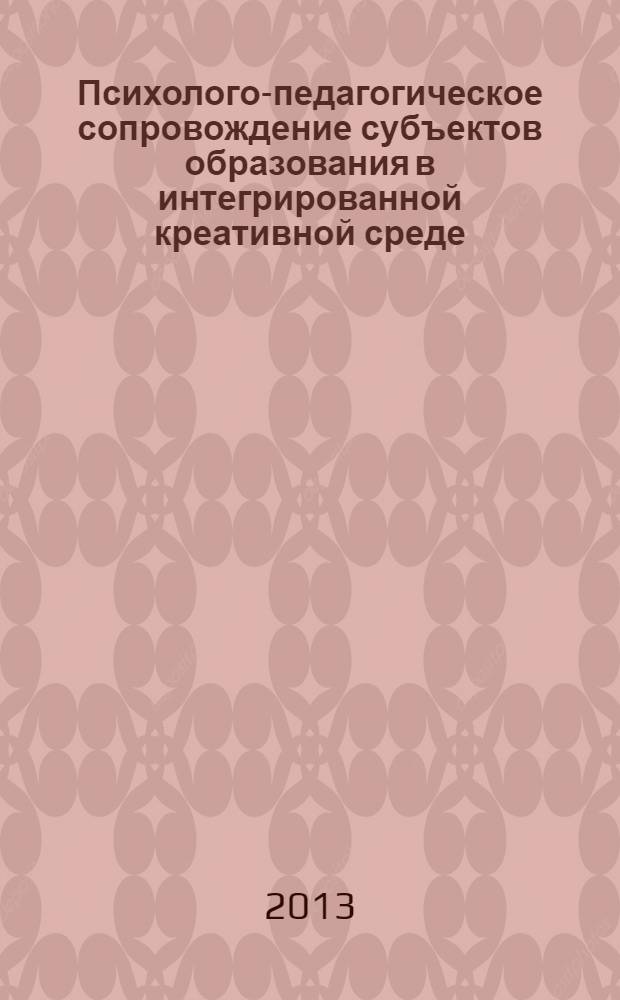 Психолого-педагогическое сопровождение субъектов образования в интегрированной креативной среде : коллективная монография