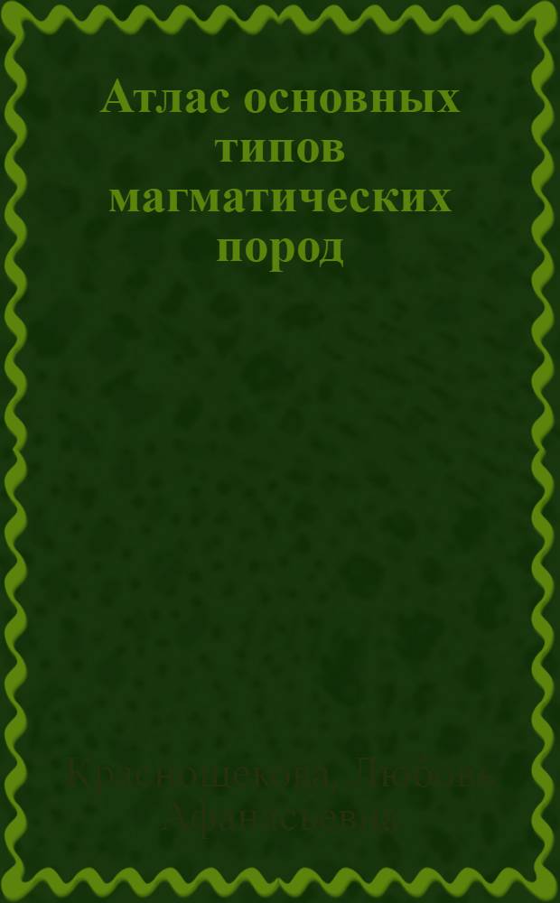Атлас основных типов магматических пород : учебное пособие для студентов высших учебных заведений, обучающихся по специальности 130101 "Прикладная геология"