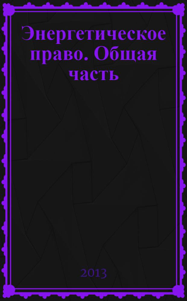 Энергетическое право. Общая часть : учебное пособие к использованию в образовательных учреждениях, реализующих основные образовательные программы бакалавриата по направлению подготовки 030900 "Юриспруденция"
