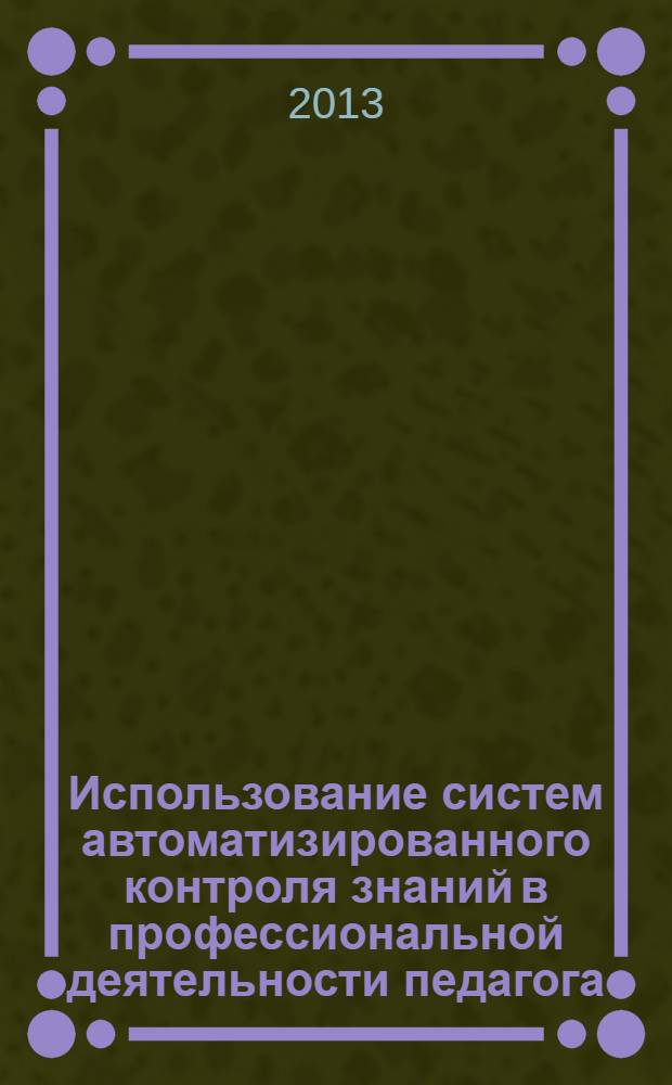 Использование систем автоматизированного контроля знаний в профессиональной деятельности педагога : учебно-методическое пособие : для студентов высших учебных заведений (Б.2 - Информационные технологии в образовании)