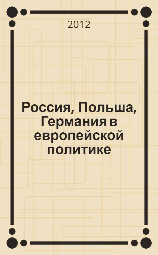 Россия, Польша, Германия в европейской политике: исторический опыт взаимодействия и императивы сотрудничества : сборник статей по материалам международной научной конференции (Казань, 28-30 сентября 2010 г.)