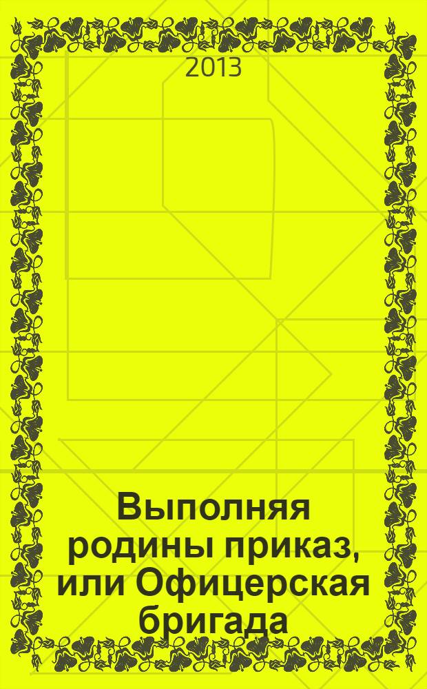 Выполняя родины приказ, или Офицерская бригада : посвящается 55-летию военно-сборочной бригады в/ч 12012, ее ветеранам - живущим и ушедшим в мир иной