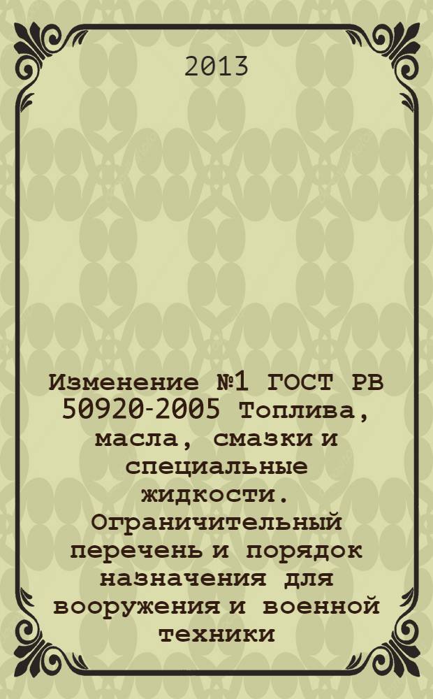 Изменение №1 ГОСТ РВ 50920-2005 Топлива, масла, смазки и специальные жидкости. Ограничительный перечень и порядок назначения для вооружения и военной техники. : Принято и введено в действие Приказом Федерального агенства по техническому регулированию и метрологии от 27 ноября 2012 г. № 15-ст. Дата введения - 2013-07-01
