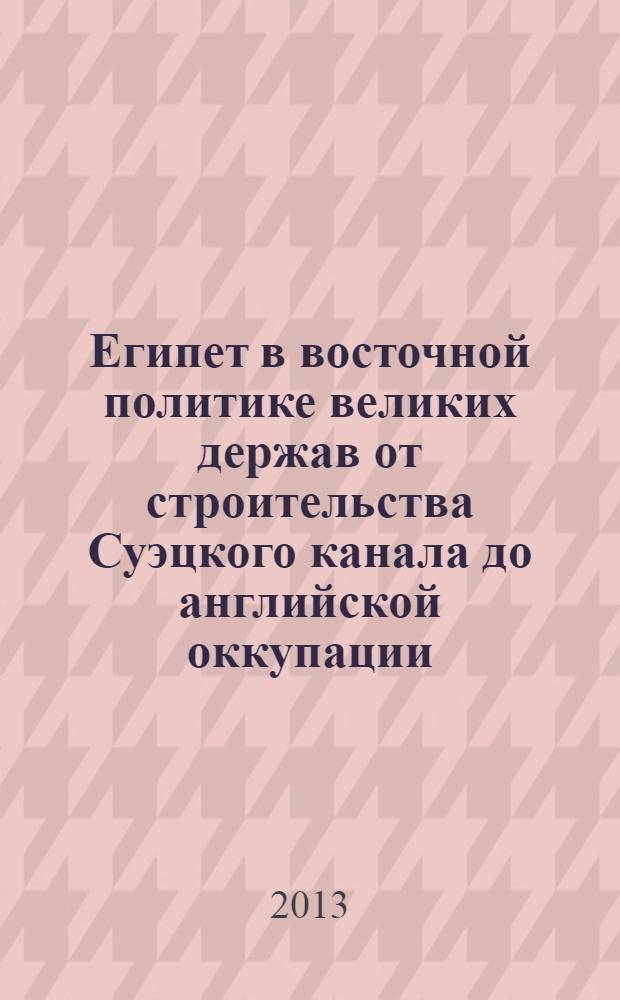 Египет в восточной политике великих держав от строительства Суэцкого канала до английской оккупации (1854-1882 гг.) : монография