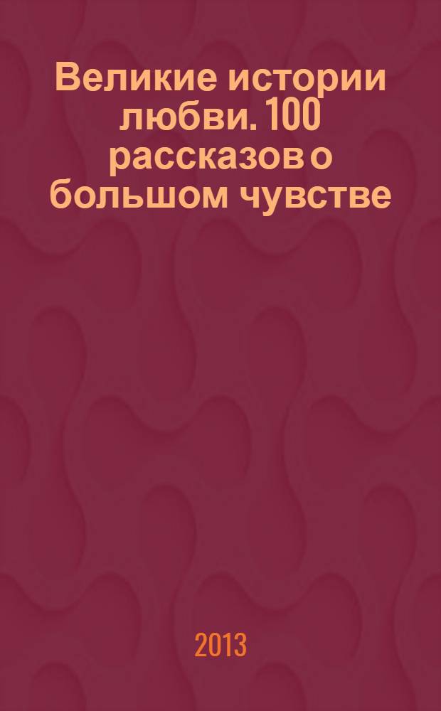Великие истории любви. 100 рассказов о большом чувстве