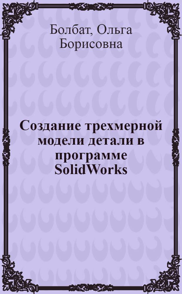 Создание трехмерной модели детали в программе SolidWorks : учебное пособие