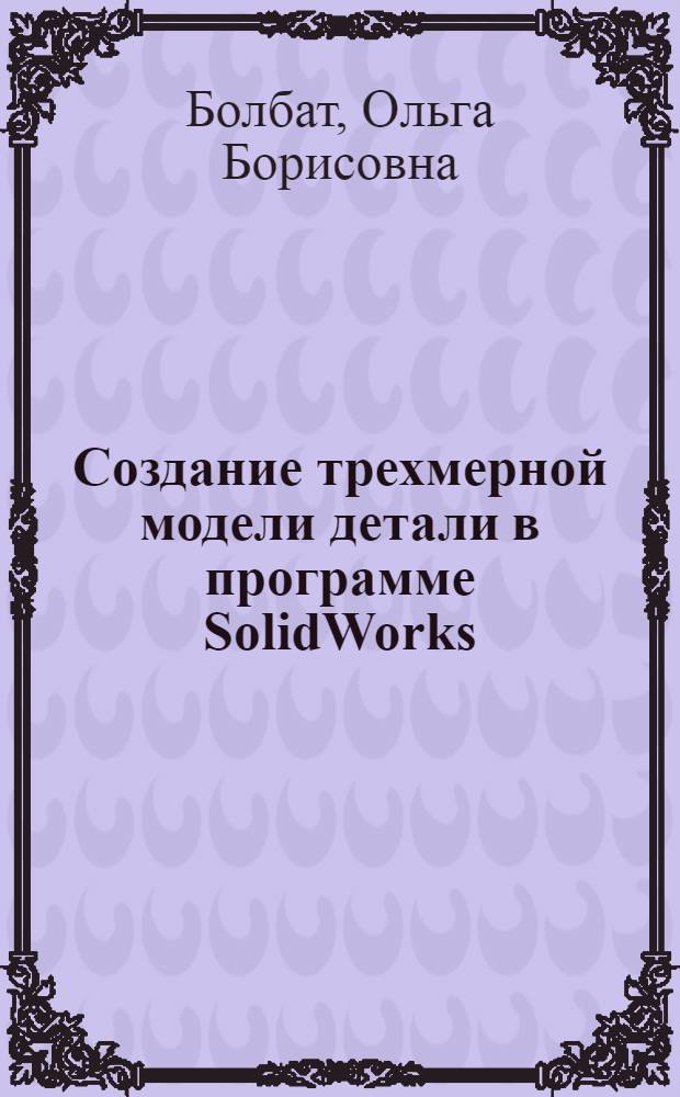 Создание трехмерной модели детали в программе SolidWorks : учебное пособие