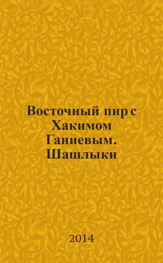 Восточный пир с Хакимом Ганиевым. Шашлыки : самая большая книга шашлыков со всего мира на гриле, мангале, в тандыре, в казане : к шашлыку: маринады, салаты