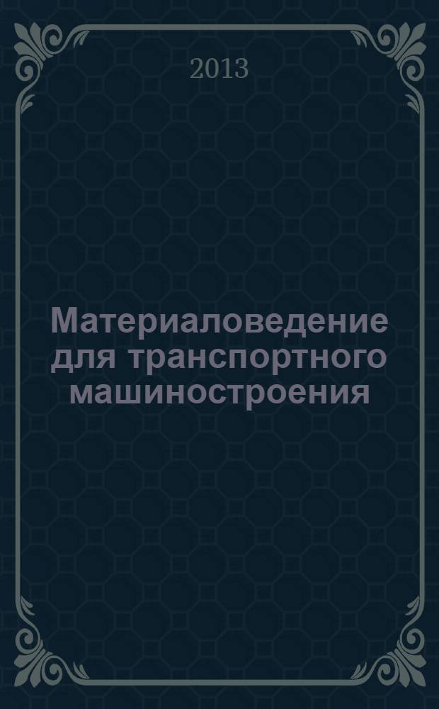 Материаловедение для транспортного машиностроения : учебное пособие для студентов вузов, обучающихся по специальностям "Автомобили и автомобильное хозяйство" и "Сервис транспортных и технологических машин и оборудования (Автомобильный транспорт)" направления подготовки "Эксплуатация наземного транспорта и транспортного оборудования" и по направлению подготовки бакалавров "Эксплуатация транспортно-технологических машин и комплексов" (профили подготовки "Автомобили и автомобильное хозяйство" и "Автомобильный сервис")