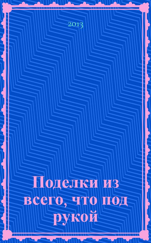 Поделки из всего, что под рукой : мастерим вместе с детьми