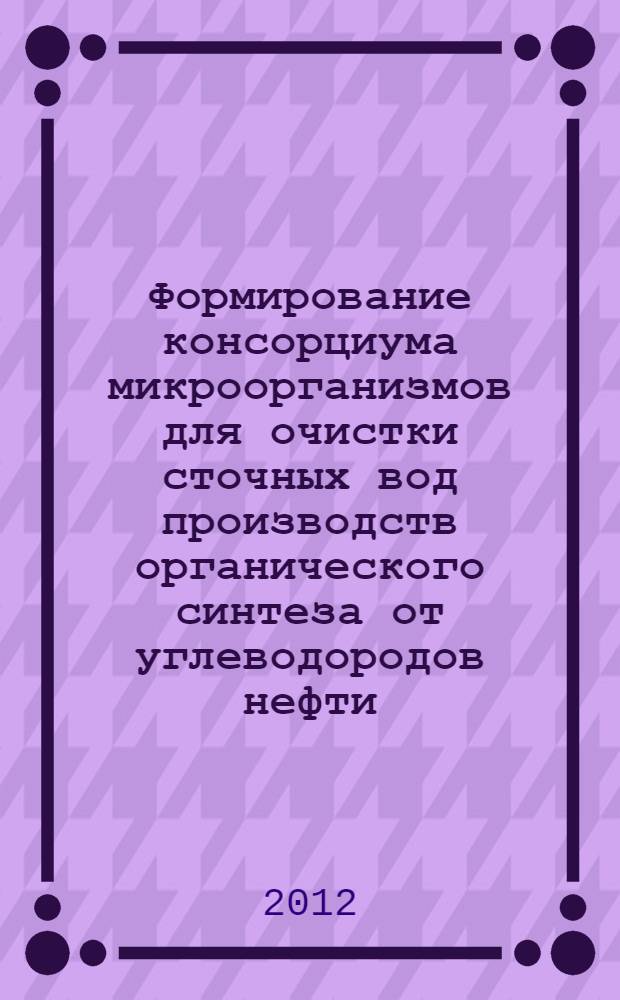 Формирование консорциума микроорганизмов для очистки сточных вод производств органического синтеза от углеводородов нефти : автореф. дис. на соиск. уч. степ. к. т. н. : специальность 03.02.08 <Экология по отраслям> : специальность 03.01.06 <Биотехнология в том числе, бионанотехнологии>