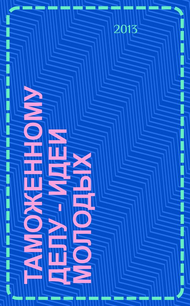 Таможенному делу - идеи молодых : сборник материалов Международной молодежной научно-практической конференции, 24-25 апреля 2013 года