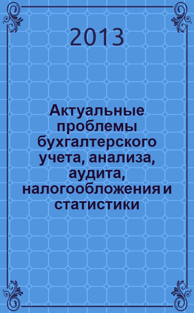Актуальные проблемы бухгалтерского учета, анализа, аудита, налогообложения и статистики : материалы V Всероссийской научно-практической конференции студентов, аспирантов и молодых ученых, 18 апреля 2013 года : к 60-летию учетно-экономического факультета