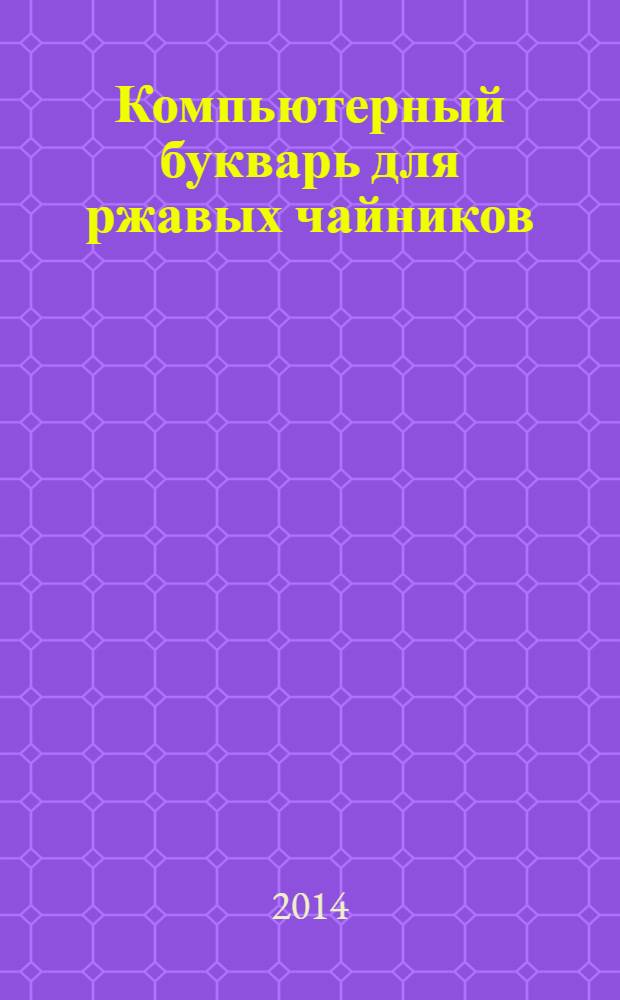 Компьютерный букварь для ржавых чайников : компьютер для бабушек и дедушек : компьютер - это проще, чем утюг