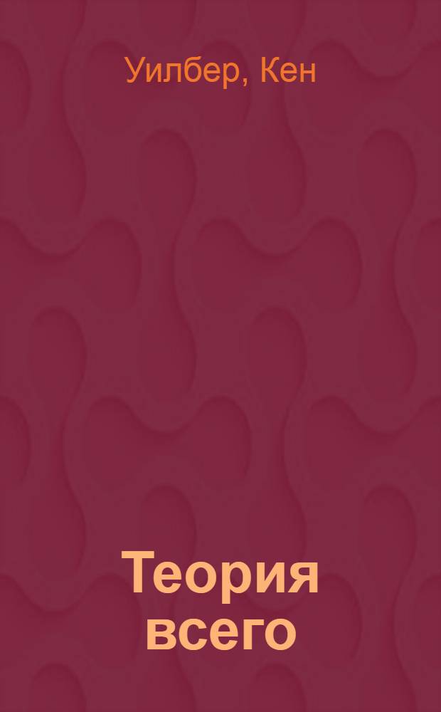 Теория всего : интегральный подход к бизнесу, политике, науке и духовности