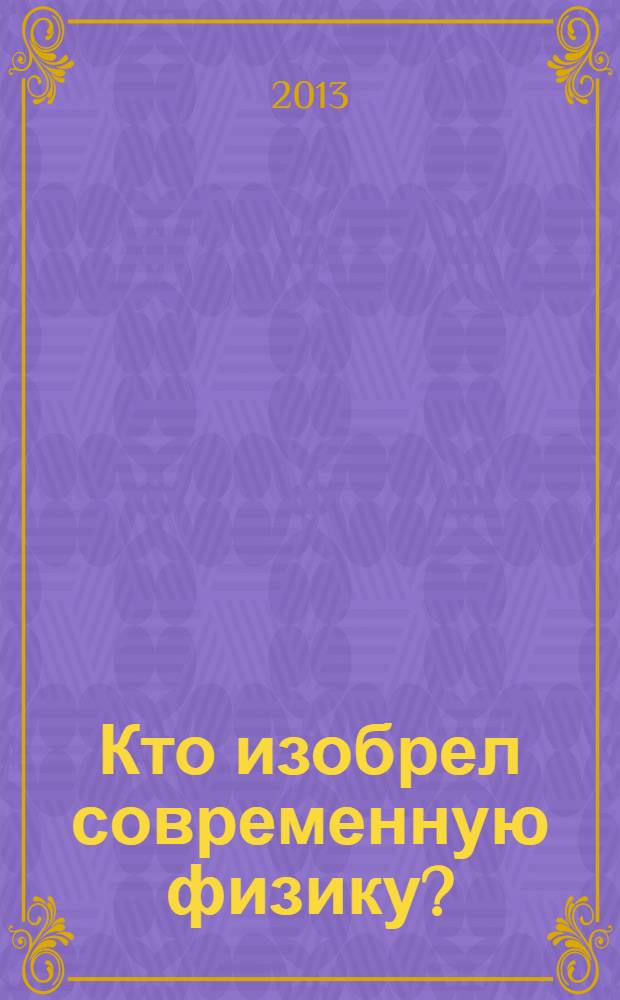 Кто изобрел современную физику? : от маятника Галилея до квантовой гравитации