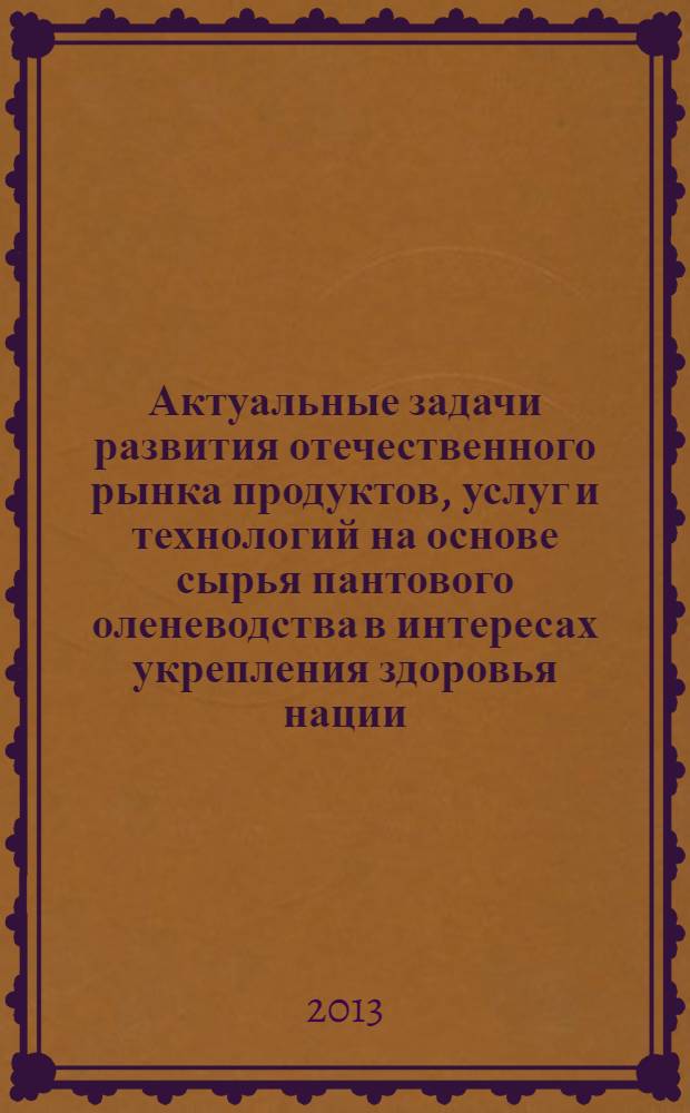 Актуальные задачи развития отечественного рынка продуктов, услуг и технологий на основе сырья пантового оленеводства в интересах укрепления здоровья нации : материалы международной научно-практической конференции, 12-13 сентября 2013 года (пос. Катунь Алтайского района Алтайского края)